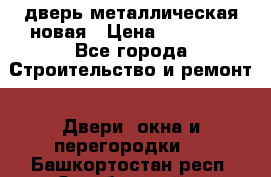 дверь металлическая новая › Цена ­ 11 000 - Все города Строительство и ремонт » Двери, окна и перегородки   . Башкортостан респ.,Октябрьский г.